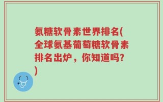 氨糖软骨素世界排名(全球氨基葡萄糖软骨素排名出炉，你知道吗？)