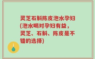 灵芝石斛陈皮泡水孕妇(泡水喝对孕妇有益，灵芝、石斛、陈皮是不错的选择)