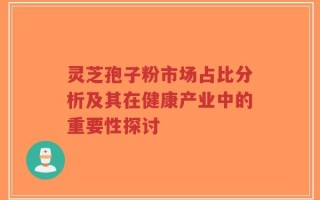 灵芝孢子粉市场占比分析及其在健康产业中的重要性探讨