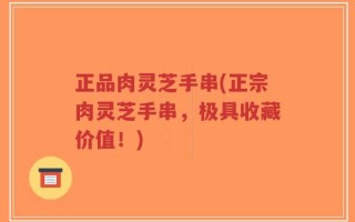 正品肉灵芝手串(正宗肉灵芝手串，极具收藏价值！)