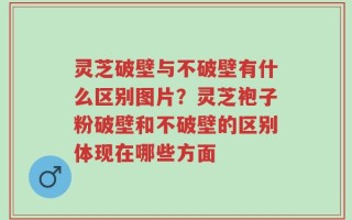 灵芝破壁与不破壁有什么区别图片？灵芝袍子粉破壁和不破壁的区别体现在哪些方面