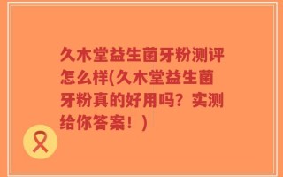 久木堂益生菌牙粉测评怎么样(久木堂益生菌牙粉真的好用吗？实测给你答案！)