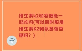 维生素k2和氨糖能一起吃吗(可以同时服用维生素K2和氨基葡萄糖吗？)