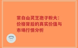 常白山灵芝孢子粉大：价格背后的真实价值与市场行情分析