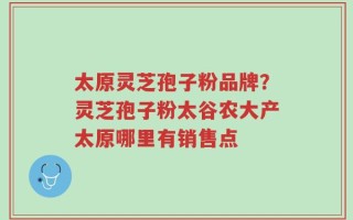 太原灵芝孢子粉品牌？灵芝孢子粉太谷农大产太原哪里有销售点