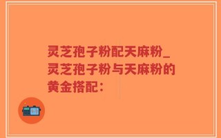 灵芝孢子粉配天麻粉_灵芝孢子粉与天麻粉的黄金搭配：