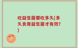 吃益生菌要吃多久(多久食用益生菌才有效？)