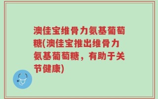 澳佳宝维骨力氨基葡萄糖(澳佳宝推出维骨力氨基葡萄糖，有助于关节健康)