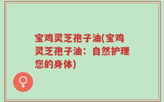 宝鸡灵芝孢子油(宝鸡灵芝孢子油：自然护理您的身体)