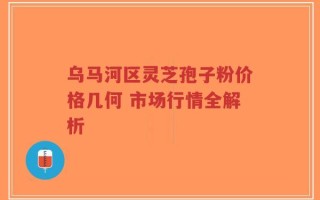 乌马河区灵芝孢子粉价格几何 市场行情全解析