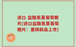 进口 盐酸氨基葡萄糖片(进口盐酸氨基葡萄糖片：重磅新品上市)