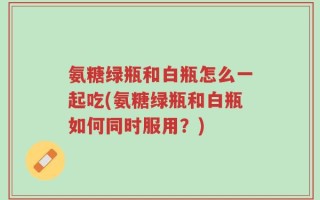 氨糖绿瓶和白瓶怎么一起吃(氨糖绿瓶和白瓶如何同时服用？)