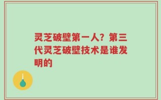 灵芝破壁第一人？第三代灵芝破壁技术是谁发明的