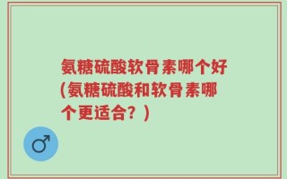 氨糖硫酸软骨素哪个好(氨糖硫酸和软骨素哪个更适合？)