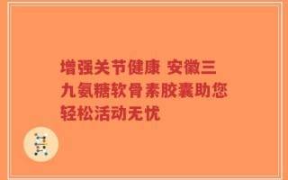 增强关节健康 安徽三九氨糖软骨素胶囊助您轻松活动无忧