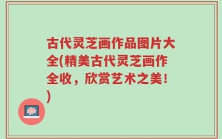 古代灵芝画作品图片大全(精美古代灵芝画作全收，欣赏艺术之美！)