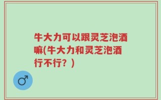 牛大力可以跟灵芝泡酒嘛(牛大力和灵芝泡酒行不行？)