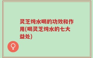 灵芝炖水喝的功效和作用(喝灵芝炖水的七大益处)