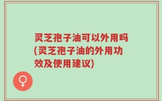 灵芝孢子油可以外用吗(灵芝孢子油的外用功效及使用建议)