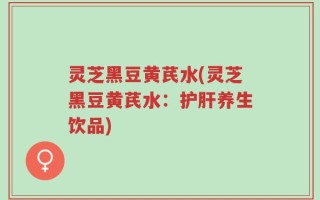 灵芝黑豆黄芪水(灵芝黑豆黄芪水：护肝养生饮品)