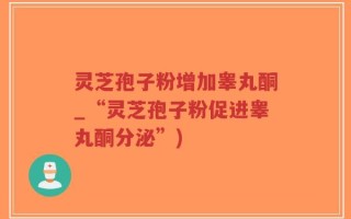 灵芝孢子粉增加睾丸酮_“灵芝孢子粉促进睾丸酮分泌”)