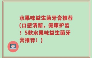水果味益生菌牙膏推荐(口感清新，健康护齿！5款水果味益生菌牙膏推荐！)