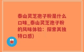 泰山灵芝孢子粉是什么口味_泰山灵芝孢子粉的风味体验：探索其独特口感)