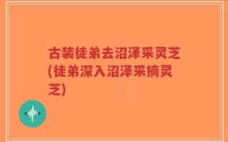 古装徒弟去沼泽采灵芝(徒弟深入沼泽采摘灵芝)