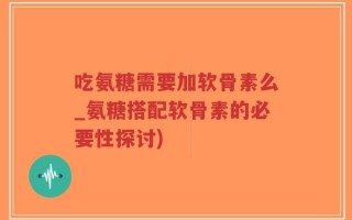 吃氨糖需要加软骨素么_氨糖搭配软骨素的必要性探讨)