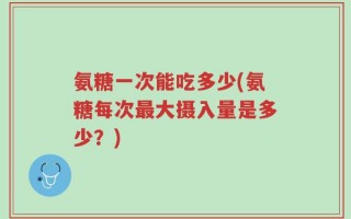 氨糖一次能吃多少(氨糖每次最大摄入量是多少？)