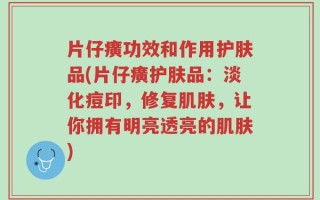 片仔癀功效和作用护肤品(片仔癀护肤品：淡化痘印，修复肌肤，让你拥有明亮透亮的肌肤)