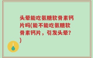 头晕能吃氨糖软骨素钙片吗(能不能吃氨糖软骨素钙片，引发头晕？)
