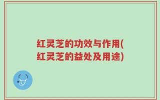 红灵芝的功效与作用(红灵芝的益处及用途)