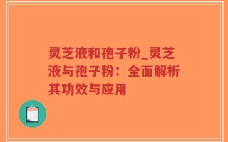 灵芝液和孢子粉_灵芝液与孢子粉：全面解析其功效与应用