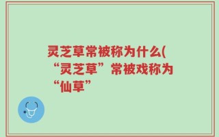 灵芝草常被称为什么(“灵芝草”常被戏称为“仙草”