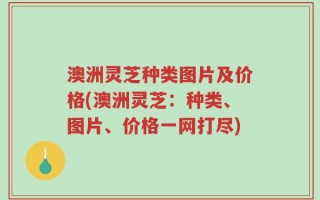 澳洲灵芝种类图片及价格(澳洲灵芝：种类、图片、价格一网打尽)