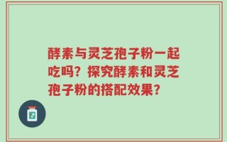 酵素与灵芝孢子粉一起吃吗？探究酵素和灵芝孢子粉的搭配效果？