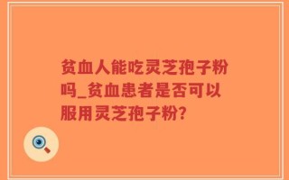 贫血人能吃灵芝孢子粉吗_贫血患者是否可以服用灵芝孢子粉？