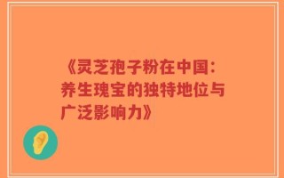 《灵芝孢子粉在中国：养生瑰宝的独特地位与广泛影响力》