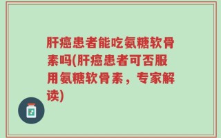 肝癌患者能吃氨糖软骨素吗(肝癌患者可否服用氨糖软骨素，专家解读)