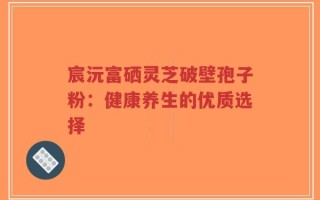 宸沅富硒灵芝破壁孢子粉：健康养生的优质选择