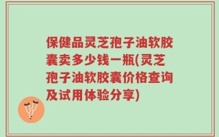 保健品灵芝孢子油软胶囊卖多少钱一瓶(灵芝孢子油软胶囊价格查询及试用体验分享)