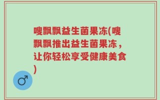 嗖飘飘益生菌果冻(嗖飘飘推出益生菌果冻，让你轻松享受健康美食)