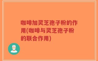 咖啡加灵芝孢子粉的作用(咖啡与灵芝孢子粉的联合作用)