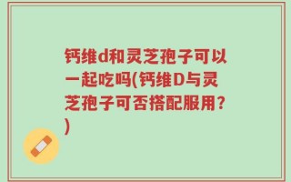 钙维d和灵芝孢子可以一起吃吗(钙维D与灵芝孢子可否搭配服用？)