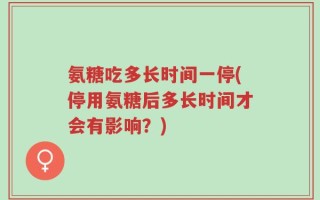 氨糖吃多长时间一停(停用氨糖后多长时间才会有影响？)
