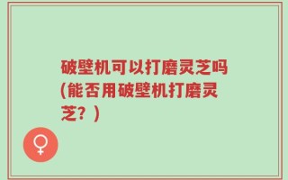 破壁机可以打磨灵芝吗(能否用破壁机打磨灵芝？)