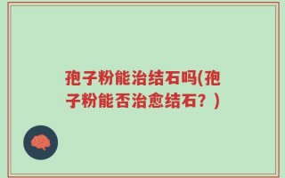 孢子粉能治结石吗(孢子粉能否治愈结石？)