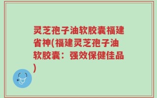 灵芝孢子油软胶囊福建省神(福建灵芝孢子油软胶囊：强效保健佳品)