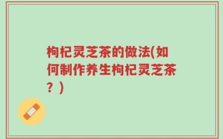 枸杞灵芝茶的做法(如何制作养生枸杞灵芝茶？)